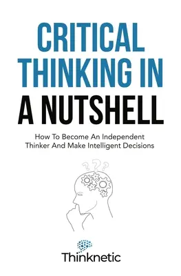 La pensée critique en bref : comment devenir un penseur indépendant et prendre des décisions intelligentes - Critical Thinking In A Nutshell: How To Become An Independent Thinker And Make Intelligent Decisions