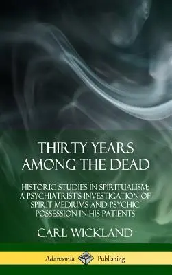 Thirty Years Among the Dead : Historic Studies in Spiritualism ; A Psychiatrist's Investigation of Spirit Mediums and Psychic Possession in his Patie (Trente ans parmi les morts : études historiques sur le spiritisme ; enquête d'un psychiatre sur les médiums spirituels et la possession psychique dan - Thirty Years Among the Dead: Historic Studies in Spiritualism; A Psychiatrist's Investigation of Spirit Mediums and Psychic Possession in his Patie