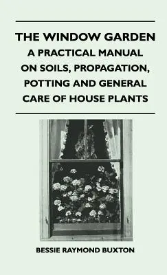 The Window Garden - A Practical Manual On Soils, Propagation, Potting And General Care Of House Plants (Le jardin de fenêtre - Manuel pratique sur les sols, la propagation, le rempotage et l'entretien général des plantes d'intérieur) - The Window Garden - A Practical Manual On Soils, Propagation, Potting And General Care Of House Plants