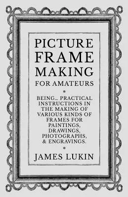 Picture Frame Making for Amateurs - Being Practical Instructions in the Making of Various Kind of Frames for Paintings, Drawings, Photographs, and En - Picture Frame Making for Amateurs - Being Practical Instructions in the Making of Various Kinds of Frames for Paintings, Drawings, Photographs, and En