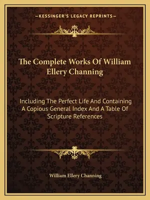 Les œuvres complètes de William Ellery Channing : Incluant la Vie parfaite et contenant un copieux index général et une table de références bibliques - The Complete Works of William Ellery Channing: Including the Perfect Life and Containing a Copious General Index and a Table of Scripture References