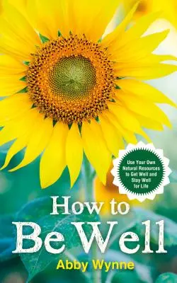 Comment être bien - Utilisez vos propres ressources naturelles pour vous rétablir et rester bien pour la vie - How to Be Well - Use Your Own Natural Resources to Get Well and Stay Well for Life