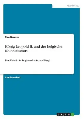 Knig Leopold II. und der belgische Kolonialismus : Eine Kolonie fr Belgien oder fr den Knig ? - Knig Leopold II. und der belgische Kolonialismus: Eine Kolonie fr Belgien oder fr den Knig?