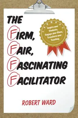 L'animateur ferme, juste et fascinant : Inspirez vos élèves, engagez votre classe, transformez votre enseignement - The Firm, Fair, Fascinating Facilitator: Inspire your Students, Engage your Class, Transform your Teaching