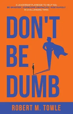 Ne soyez pas bête : Un manuel de leadership pour vous aider à être plus intelligent, à surmonter les obstacles et à vous élever rapidement dans des temps difficiles. - Don't Be Dumb: A Leadership Playbook to Help You Be Smarter, Overcome Obstacles, and Rise Rapidly in Challenging Times