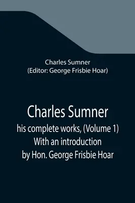 Charles Sumner ; his complete works, (Volume 1) With an introduction by Hon. George Frisbie Hoar - Charles Sumner; his complete works, (Volume 1) With an introduction by Hon. George Frisbie Hoar