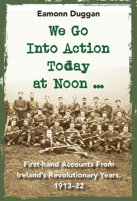 Nous entrons en action aujourd'hui à midi ... : Récits de première main des années révolutionnaires de l'Irlande, 1913-22 - We Go Into Action Today at Noon ...: First-Hand Accounts from Ireland's Revolutionary Years, 1913-22