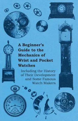 Guide du débutant sur la mécanique des montres de poignet et de poche - y compris l'histoire de leur développement et quelques horlogers célèbres - A Beginner's Guide to the Mechanics of Wrist and Pocket Watches - Including the History of Their Development and Some Famous Watch Makers