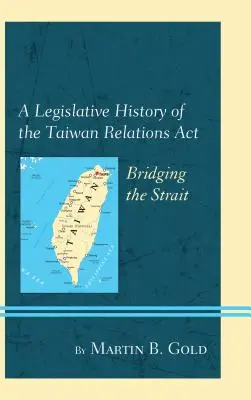 Histoire législative de la loi sur les relations avec Taiwan (Taiwan Relations ACT) : Franchir le détroit - A Legislative History of the Taiwan Relations ACT: Bridging the Strait