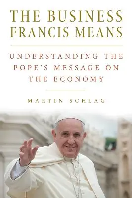Les affaires que François veut dire : : Comprendre le message du pape sur l'économie : Comprendre le message du Pape sur l'économie : Comprendre le message du Pape sur l'économie - The Business Francis Means: : Understanding the Pope's Message on the Economy: Understanding the Pope's