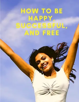 Comment être heureux, prospère et libre : Changez votre vie et atteignez le vrai bonheur - How To Be Happy, Successful, And Free: Change Your Life, and Achieve Real Happiness