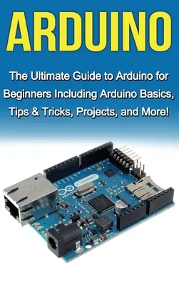 Arduino : Le guide ultime de l'Arduino pour les débutants comprenant les bases de l'Arduino, des conseils et astuces, des projets, et plus encore ! - Arduino: The Ultimate Guide to Arduino for Beginners Including Arduino Basics, Tips & Tricks, Projects, and More!