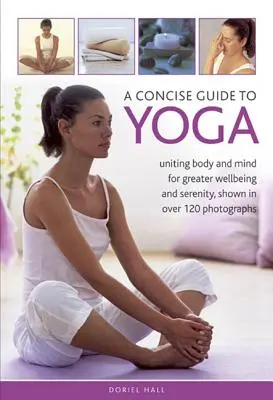 Un guide concis du yoga : unir le corps et l'esprit pour plus de bien-être et de sérénité, illustré par plus de 120 photographies - A Concise Guide to Yoga: Uniting Body and Mind for Greater Wellbeing and Serenity, Shown in Over 120 Photographs