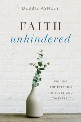 La foi sans entrave : Trouver la liberté de faire entièrement confiance à Dieu - Faith Unhindered: Finding the Freedom to Trust God Completely