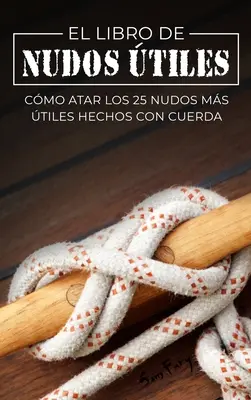 El Libro de Nudos tiles : Cmo Atar los 25 Nudos Ms tiles Hechos con Cuerda - El Libro de Nudos tiles: Cmo Atar los 25 Nudos Ms tiles Hechos con Cuerda