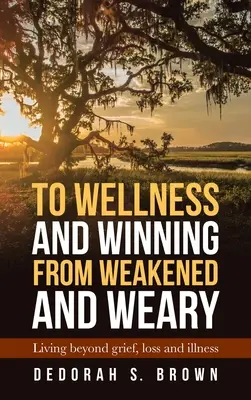 Se sentir bien et gagner après avoir été affaibli et fatigué : vivre au-delà du chagrin, de la perte et de la maladie - To Wellness and Winning from Weakened and Weary: Living Beyond Grief, Loss and Illness