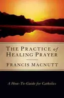 La pratique de la prière de guérison : Un guide pratique pour les catholiques - The Practice of Healing Prayer: A How-To Guide for Catholics