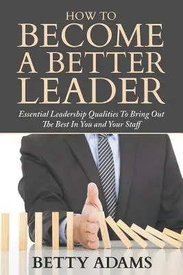 Comment devenir un meilleur leader : Les qualités essentielles du leadership pour faire ressortir le meilleur de vous-même et de votre personnel - How To Become A Better Leader: Essential Leadership Qualities To Bring Out The Best In You and Your Staff