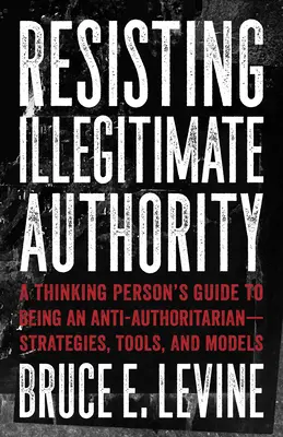 Résister à l'autorité illégitime : Le guide de la personne pensante pour être un antiautoritaire - Stratégies, outils et modèles - Resisting Illegitimate Authority: A Thinking Person's Guide to Being an Anti-Authoritarian--Strategies, Tools, and Models