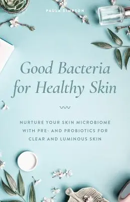 Les bonnes bactéries pour une peau saine : Nourrir le microbiome de votre peau avec des pré et probiotiques pour une peau claire et lumineuse - Good Bacteria for Healthy Skin: Nurture Your Skin Microbiome with Pre- And Probiotics for Clear and Luminous Skin