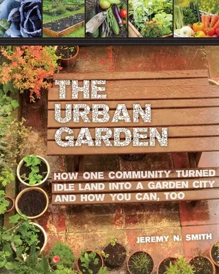 Le jardin urbain : Comment une communauté a transformé un terrain inoccupé en une ville-jardin et comment vous pouvez le faire aussi - The Urban Garden: How One Community Turned Idle Land Into a Garden City and How You Can, Too