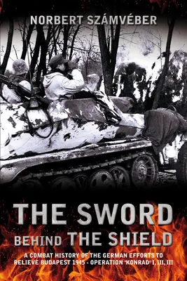 L'épée derrière le bouclier : Une histoire de combat des efforts allemands pour soulager Budapest en 1945 - Opération « Konrad » I, II, III - The Sword Behind the Shield: A Combat History of the German Efforts to Relieve Budapest 1945 - Operation 'Konrad' I, II, III