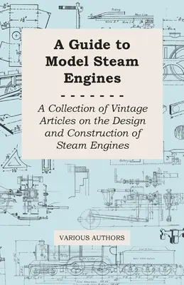 Guide des modèles réduits de moteurs à vapeur - Une collection d'articles anciens sur la conception et la construction des moteurs à vapeur - A Guide to Model Steam Engines - A Collection of Vintage Articles on the Design and Construction of Steam Engines