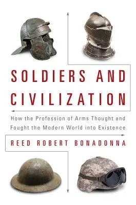 Soldats et civilisation : Comment la profession des armes a pensé et combattu l'existence du monde moderne - Soldiers and Civilization: How the Profession of Arms Thought and Fought the Modern World Into Existence