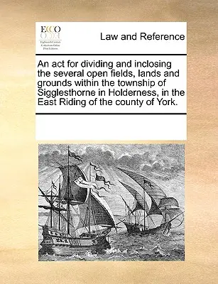 Acte de division et de clôture de plusieurs champs, terres et terrains ouverts dans le canton de Sigglesthorne à Holderness, dans le comté d'East Riding (Royaume-Uni). - An ACT for Dividing and Inclosing the Several Open Fields, Lands and Grounds Within the Township of Sigglesthorne in Holderness, in the East Riding of