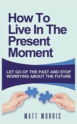 Comment vivre le moment présent : Laissez tomber le passé et arrêtez de vous inquiéter pour l'avenir - How to Live in the Present Moment: Let Go of the Past & Stop Worrying about the Future