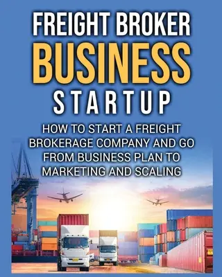 Démarrage d'une entreprise de courtage de fret : Comment créer une société de courtage de fret et passer du plan d'affaires au marketing et à la mise à l'échelle. - Freight Broker Business Startup: How to Start a Freight Brokerage Company and Go from Business Plan to Marketing and Scaling.