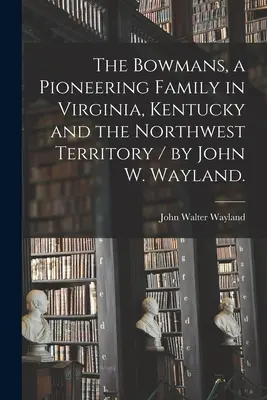 Les Bowman, une famille pionnière en Virginie, au Kentucky et dans le Territoire du Nord-Ouest / par John W. Wayland. - The Bowmans, a Pioneering Family in Virginia, Kentucky and the Northwest Territory / by John W. Wayland.
