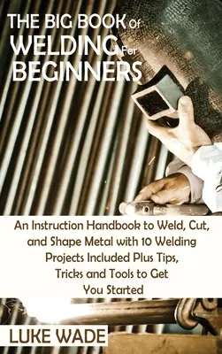 Le grand livre de la soudure pour les débutants : Un manuel d'instruction pour souder, couper et façonner le métal avec 10 projets de soudage inclus, plus des conseils, des astuces et des T - The Big Book of Welding for Beginners: An Instruction Handbook to Weld, Cut, and Shape Metal with 10 Welding Projects Included Plus Tips, Tricks and T