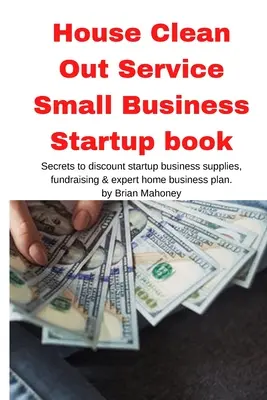 Le service de nettoyage de la maison Le livre de démarrage d'une petite entreprise : Les secrets des fournitures de démarrage à prix réduit, de la collecte de fonds et du plan d'affaires à domicile d'un expert. - House Clean Out Service Small Business Startup book: Secrets to discount startup business supplies, fundraising & expert home business plan