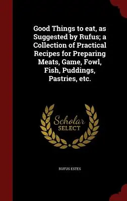 Good Things to Eat, as Suggested by Rufus ; A Collection of Practical Recipes for Preparing Meats, Game, Fowl, Fish, Puddings, Pastries, Etc. - Good Things to Eat, as Suggested by Rufus; A Collection of Practical Recipes for Preparing Meats, Game, Fowl, Fish, Puddings, Pastries, Etc.
