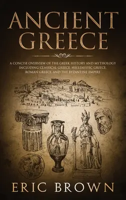 La Grèce antique : Un aperçu concis de l'histoire et de la mythologie grecques, y compris la Grèce classique, la Grèce hellénistique, la Grèce romaine et la Grèce romaine. - Ancient Greece: A Concise Overview of the Greek History and Mythology Including Classical Greece, Hellenistic Greece, Roman Greece and