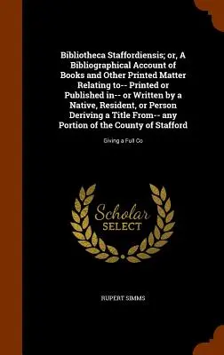 Bibliotheca Staffordiensis ; Or, a Bibliographical Account of Books and Other Printed Matter Relating To-- Printed or Published In-- Or Written by a Na - Bibliotheca Staffordiensis; Or, a Bibliographical Account of Books and Other Printed Matter Relating To-- Printed or Published In-- Or Written by a Na