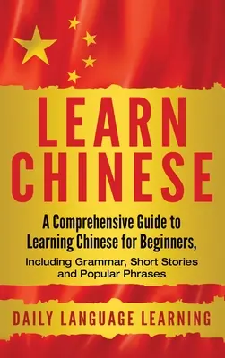 Apprendre le chinois : Un guide complet pour apprendre le chinois pour les débutants, incluant la grammaire, des histoires courtes et des phrases populaires. - Learn Chinese: A Comprehensive Guide to Learning Chinese for Beginners, Including Grammar, Short Stories and Popular Phrases