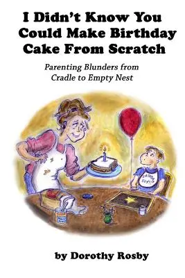 Je ne savais pas qu'on pouvait faire un gâteau d'anniversaire à partir de rien : Les maladresses parentales du berceau au nid vide - I Didn't Know You Could Make Birthday Cake from Scratch: Parenting Blunders from Cradle to Empty Nest