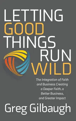 Laisser libre cours aux bonnes choses : L'intégration de la foi et de l'entreprise Créer une foi plus profonde, une meilleure entreprise et un plus grand impact - Letting Good Things Run Wild: The Integration of Faith and Business Creating a Deeper Faith, a Better Business, and Greater Impact
