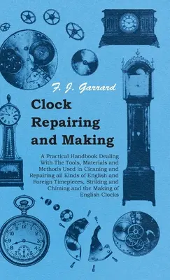 Clock Repairing and Making - A Practical Handbook Dealing With The Tools, Materials and Methods Used in Cleaning and Repairing all Kind of English an - Clock Repairing and Making - A Practical Handbook Dealing With The Tools, Materials and Methods Used in Cleaning and Repairing all Kinds of English an