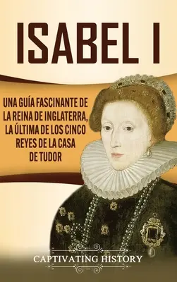 Isabel I : Une histoire fascinante de la reine d'Angleterre, la ltima des cinq rois de la maison de Tudor - Isabel I: Una gua fascinante de la reina de Inglaterra, la ltima de los cinco reyes de la casa de Tudor