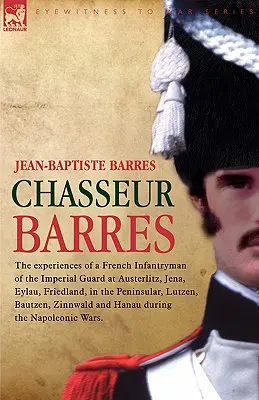 Chasseur Barres - Les expériences d'un fantassin français de la Garde impériale à Austerlitz, Iéna, Eylau, Friedland, dans la péninsule, Lutzen, Baut - Chasseur Barres - The experiences of a French Infantryman of the Imperial Guard at Austerlitz, Jena, Eylau, Friedland, in the Peninsular, Lutzen, Baut