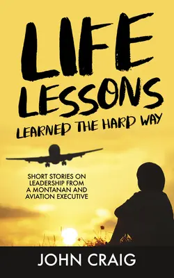 Leçons de vie apprises à la dure : Histoires courtes sur le leadership d'un Montanan et d'un cadre de l'aviation - Life Lessons Learned the Hard Way: Short Stories on Leadership from a Montanan and Aviation Executive