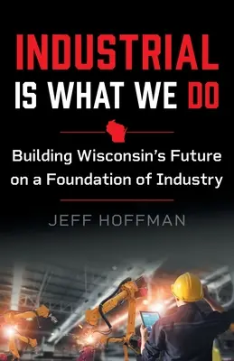 L'industrie, c'est ce que nous faisons : Construire l'avenir du Wisconsin en s'appuyant sur l'industrie - Industrial Is What We Do: Building Wisconsin's Future on a Foundation of Industry