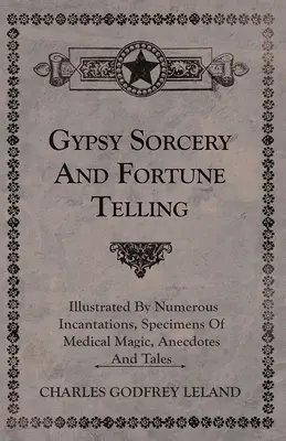 La sorcellerie gitane et la prédiction de l'avenir - illustrées par de nombreuses incantations, des spécimens de magie médicale, des anecdotes et des contes - Gypsy Sorcery and Fortune Telling - Illustrated by Numerous Incantations, Specimens of Medical Magic, Anecdotes and Tales