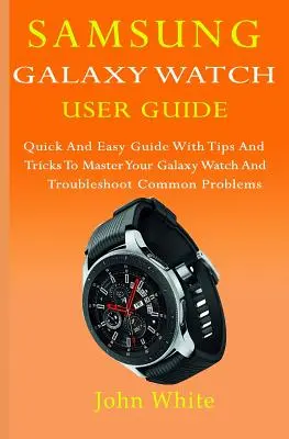 Guide de l'utilisateur de la Samsung Galaxy Watch : Guide rapide et facile avec des conseils et des astuces pour maîtriser votre Galaxy Watch et résoudre les problèmes courants - Samsung Galaxy Watch User Guide: Quick And Easy Guide with Tips And Tricks to Master Your Galaxy Watch And Troubleshoot Common Problems