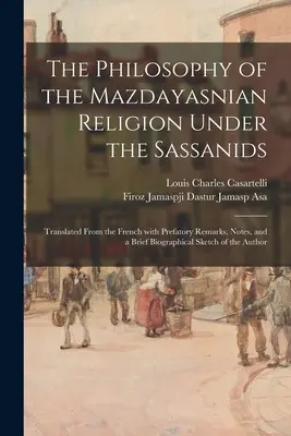 La philosophie de la religion mazdéenne sous les Sassanides : Traduit du français avec des remarques préliminaires, des notes et une brève biographie - The Philosophy of the Mazdayasnian Religion Under the Sassanids: Translated From the French With Prefatory Remarks, Notes, and a Brief Biographical Sk