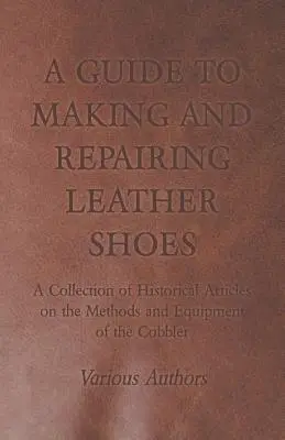 A Guide to Making and Repairing Leather Shoes - A Collection of Historical Articles on the Methods and Equipment of the Cobbler (Guide de fabrication et de réparation des chaussures en cuir - Recueil d'articles historiques sur les méthodes et l'équipement du cordonnier) - A Guide to Making and Repairing Leather Shoes - A Collection of Historical Articles on the Methods and Equipment of the Cobbler