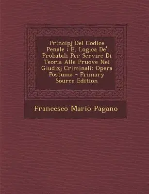 Principj del Codice Penale ; E, Logica de' Probabili Per Servire Di Teoria Alle Pruove Nei Giudizj Criminali : Opera Postuma - Principj del Codice Penale; E, Logica de' Probabili Per Servire Di Teoria Alle Pruove Nei Giudizj Criminali: Opera Postuma